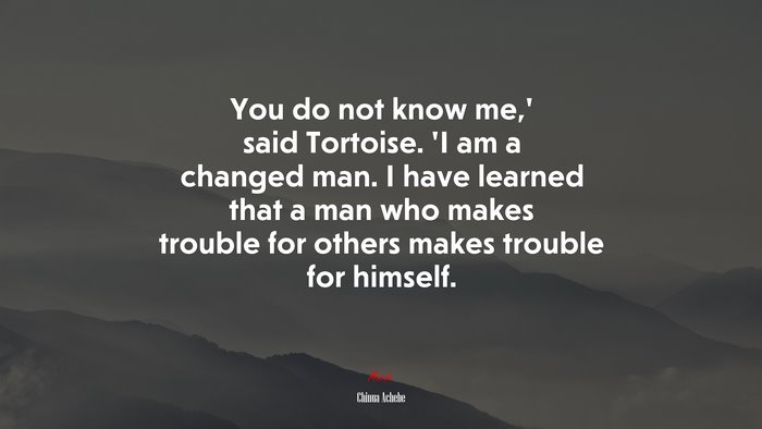 You do not know me,’ said Tortoise. ‘I am a changed man. I have learned that a man who makes trouble for others makes trouble for himself. | Chinua Achebe quote