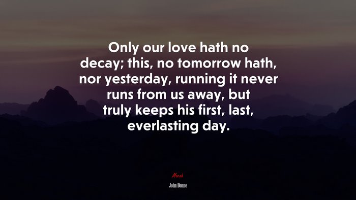 Only our love hath no decay; this, no tomorrow hath, nor yesterday, running it never runs from us away, but truly keeps his first, last, everlasting day. | John Donne quote