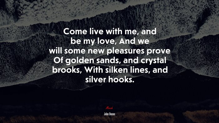 Come live with me, and be my love, And we will some new pleasures prove Of golden sands, and crystal brooks, With silken lines, and silver hooks. | John Donne quote