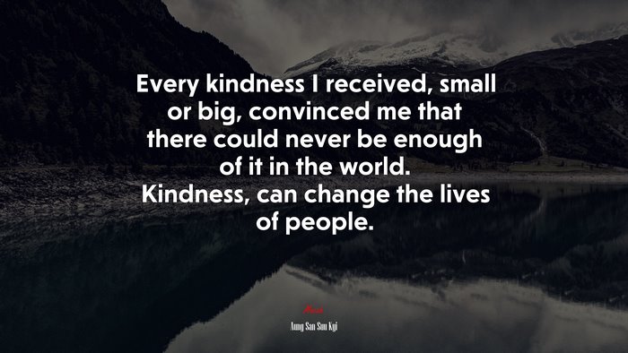 Every kindness I received, small or big, convinced me that there could never be enough of it in the world. Kindness, can change the lives of people. | Aung San Suu Kyi quote
