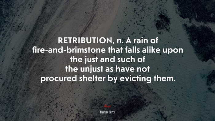 RETRIBUTION, n. A rain of fire-and-brimstone that falls alike upon the just and such of the unjust as have not procured shelter by evicting them. | Ambrose Bierce quote
