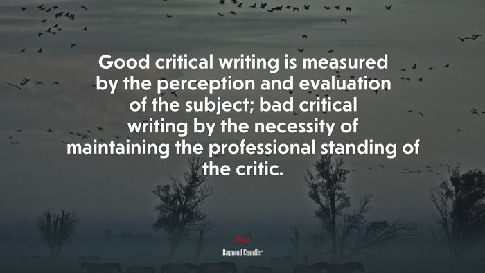Good critical writing is measured by the perception and evaluation of the subject; bad critical writing by the necessity of maintaining the professional standing of the critic. | Raymond Chandler quote