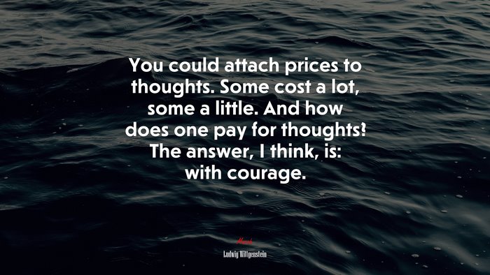 You could attach prices to thoughts. Some cost a lot, some a little. And how does one pay for thoughts? The answer, I think, is: with courage. | Ludwig Wittgenstein quote