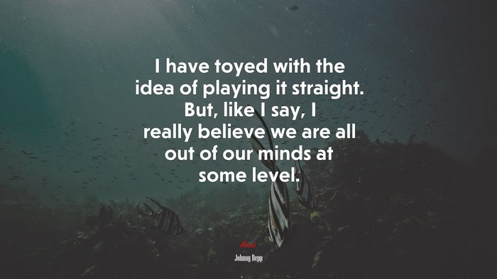 I have toyed with the idea of playing it straight. But, like I say, I really believe we are all out of our minds at some level. | Johnny Depp quote