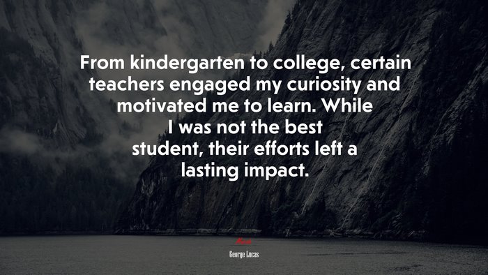 From kindergarten to college, certain teachers engaged my curiosity and motivated me to learn. While I was not the best student, their efforts left a lasting impact. | George Lucas quote