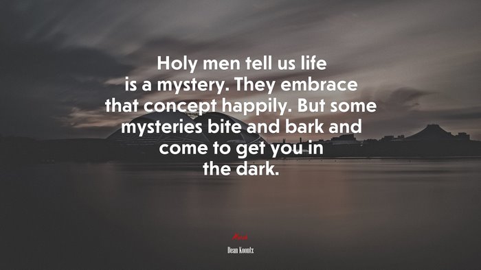 Holy men tell us life is a mystery. They embrace that concept happily. But some mysteries bite and bark and come to get you in the dark. | Dean Koontz quote