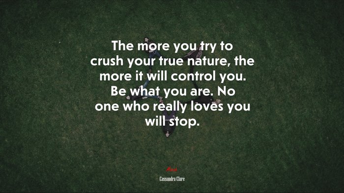 The more you try to crush your true nature, the more it will control you. Be what you are. No one who really loves you will stop. | Cassandra Clare quote