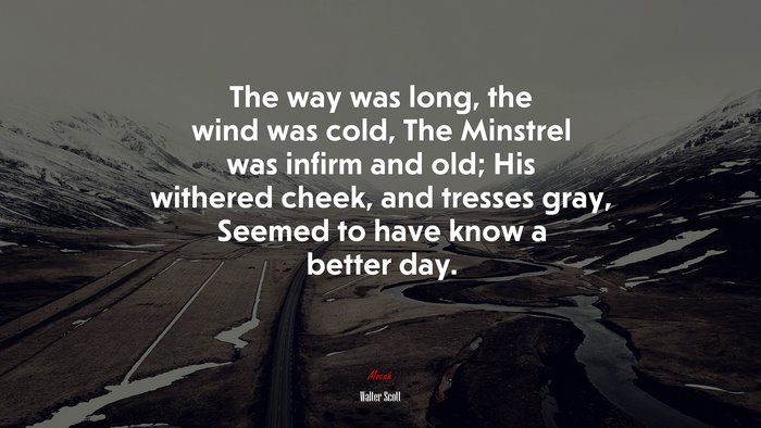 The way was long, the wind was cold, The Minstrel was infirm and old; His withered cheek, and tresses gray, Seemed to have know a better day. | Walter Scott quote