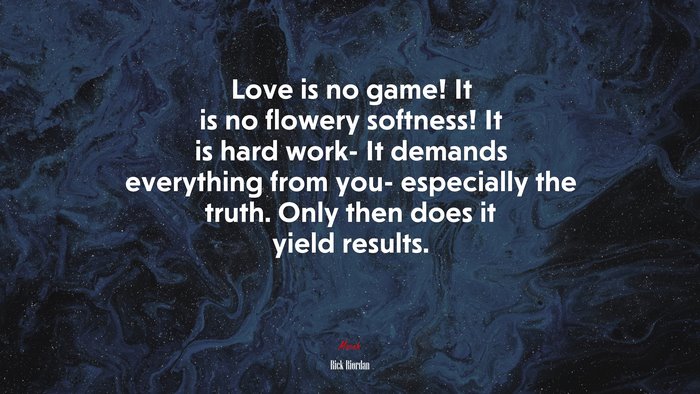 Love is no game! It is no flowery softness! It is hard work- It demands everything from you- especially the truth. Only then does it yield results. | Rick Riordan quote