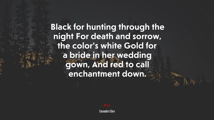 Black for hunting through the night For death and sorrow, the color’s white Gold for a bride in her wedding gown, And red to call enchantment down. | Cassandra Clare quote