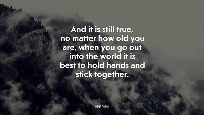 And it is still true, no matter how old you are, when you go out into the world it is best to hold hands and stick together. | Robert Fulghum quote