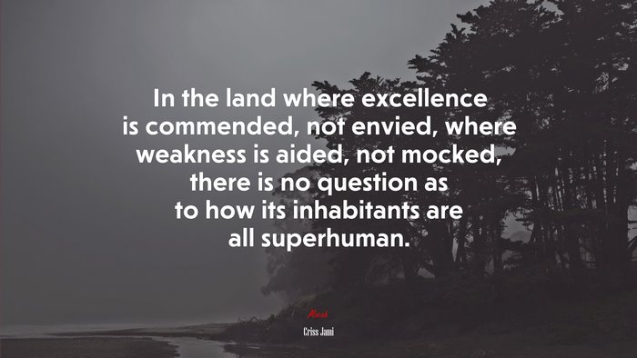 In the land where excellence is commended, not envied, where weakness is aided, not mocked, there is no question as to how its inhabitants are all superhuman. | Criss Jami quote