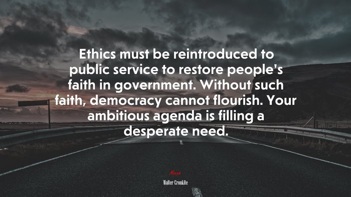 Ethics must be reintroduced to public service to restore people’s faith in government. Without such faith, democracy cannot flourish. Your ambitious agenda is filling a desperate need. | Walter Cronkite quote