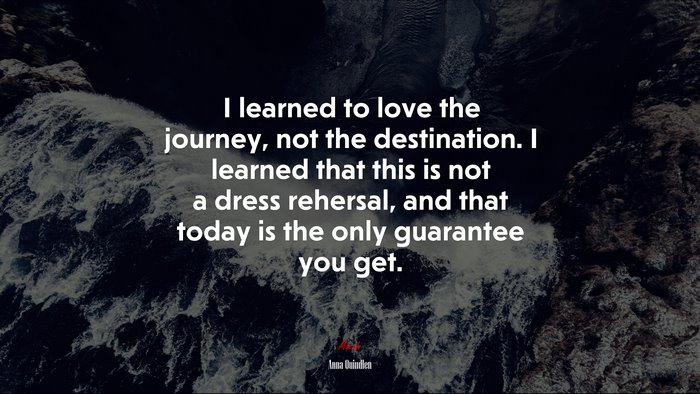 I learned to love the journey, not the destination. I learned that this is not a dress rehersal, and that today is the only guarantee you get. | Anna Quindlen quote