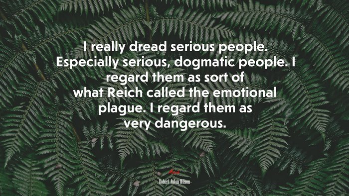 I really dread serious people. Especially serious, dogmatic people. I regard them as sort of what Reich called the emotional plague. I regard them as very dangerous. | Robert Anton Wilson quote