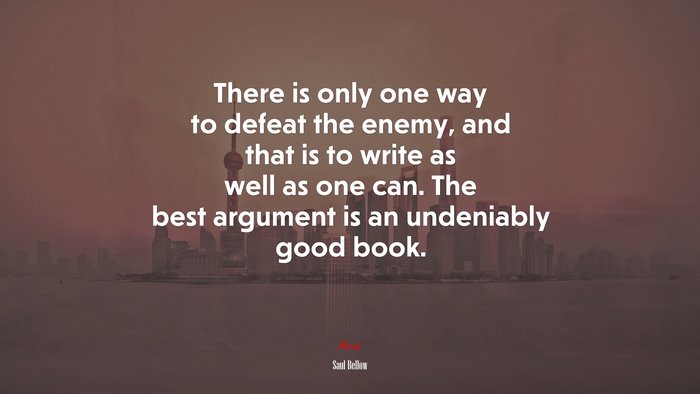 There is only one way to defeat the enemy, and that is to write as well as one can. The best argument is an undeniably good book. | Saul Bellow quote
