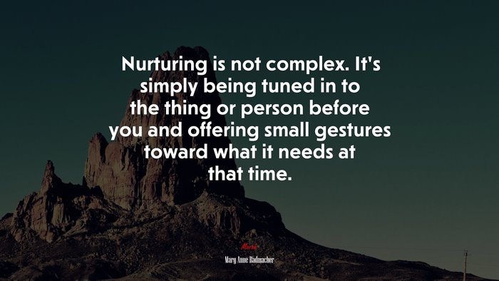 Nurturing is not complex. It’s simply being tuned in to the thing or person before you and offering small gestures toward what it needs at that time. | Mary Anne Radmacher quote