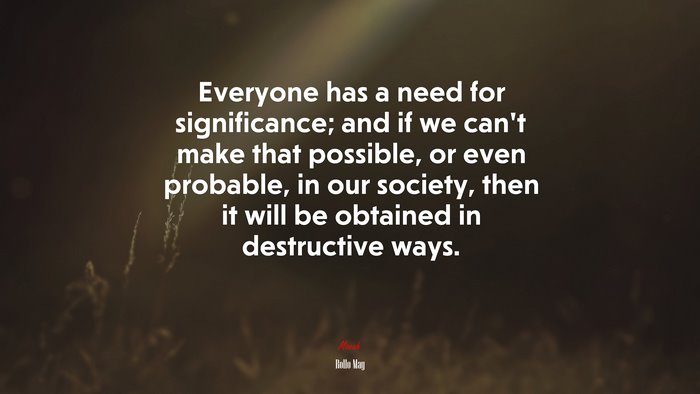 Everyone has a need for significance; and if we can’t make that possible, or even probable, in our society, then it will be obtained in destructive ways. | Rollo May quote