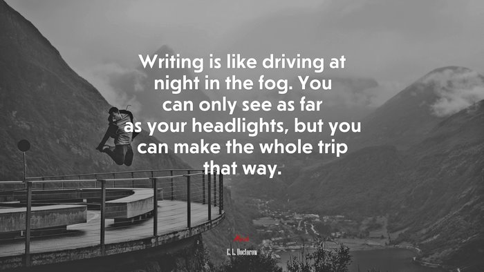Writing is like driving at night in the fog. You can only see as far as your headlights, but you can make the whole trip that way. | E. L. Doctorow quote