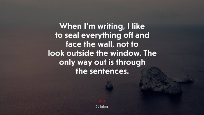 When I’m writing, I like to seal everything off and face the wall, not to look outside the window. The only way out is through the sentences. | E. L. Doctorow quote