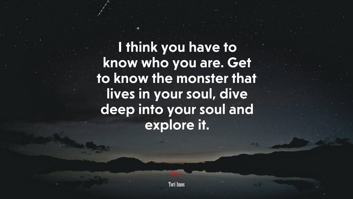 I think you have to know who you are. Get to know the monster that lives in your soul, dive deep into your soul and explore it. | Tori Amos quote
