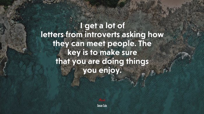 I get a lot of letters from introverts asking how they can meet people. The key is to make sure that you are doing things you enjoy. | Susan Cain quote