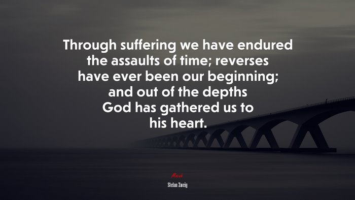 Through suffering we have endured the assaults of time; reverses have ever been our beginning; and out of the depths God has gathered us to his heart. | Stefan Zweig quote