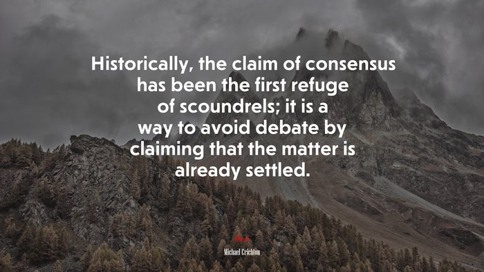 Historically, the claim of consensus has been the first refuge of scoundrels; it is a way to avoid debate by claiming that the matter is already settled. | Michael Crichton quote