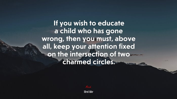 If you wish to educate a child who has gone wrong, then you must, above all, keep your attention fixed on the intersection of two charmed circles. | Alfred Adler quote