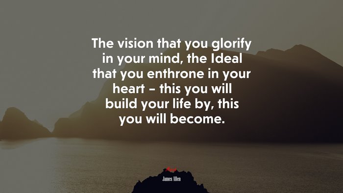 The vision that you glorify in your mind, the Ideal that you enthrone in your heart – this you will build your life by, this you will become. | James Allen quote