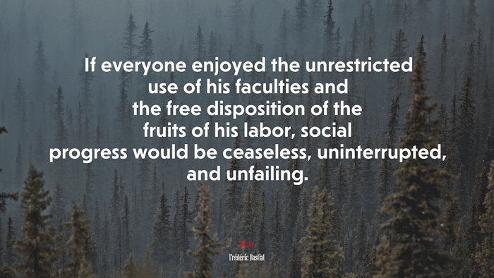 If everyone enjoyed the unrestricted use of his faculties and the free disposition of the fruits of his labor, social progress would be ceaseless, uninterrupted, and unfailing. | Frédéric Bastiat quote