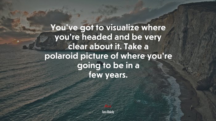 You’ve got to visualize where you’re headed and be very clear about it. Take a polaroid picture of where you’re going to be in a few years. | Sara Blakely quote