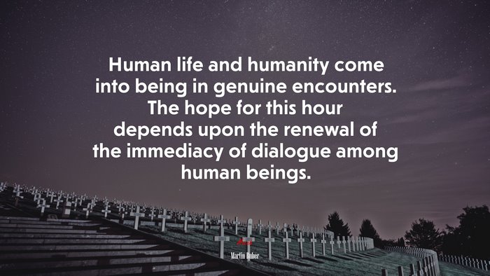 Human life and humanity come into being in genuine encounters. The hope for this hour depends upon the renewal of the immediacy of dialogue among human beings. | Martin Buber quote