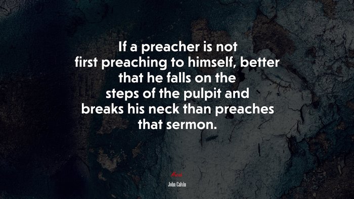 If a preacher is not first preaching to himself, better that he falls on the steps of the pulpit and breaks his neck than preaches that sermon. | John Calvin quote