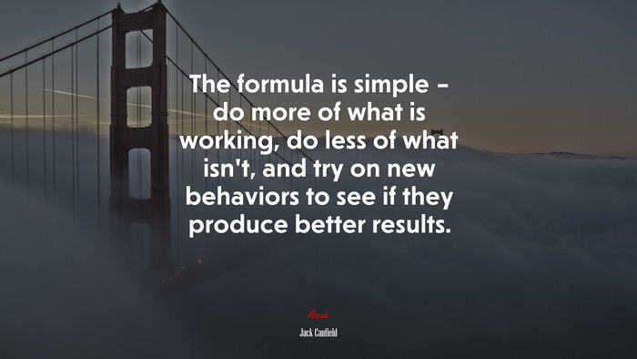The formula is simple – do more of what is working, do less of what isn’t, and try on new behaviors to see if they produce better results. | Jack Canfield quote