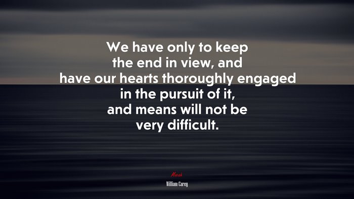We have only to keep the end in view, and have our hearts thoroughly engaged in the pursuit of it, and means will not be very difficult. | William Carey quote