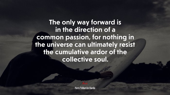 The only way forward is in the direction of a common passion, for nothing in the universe can ultimately resist the cumulative ardor of the collective soul. | Pierre Teilhard de Chardin quote