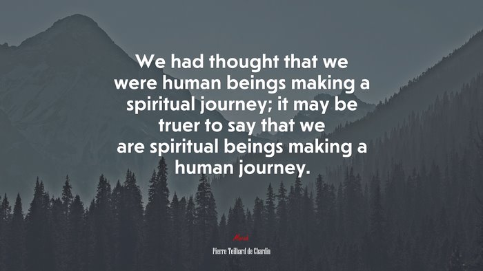 We had thought that we were human beings making a spiritual journey; it may be truer to say that we are spiritual beings making a human journey. | Pierre Teilhard de Chardin quote