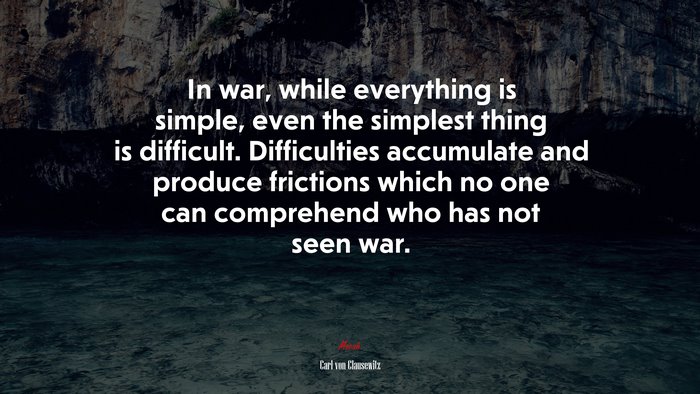In war, while everything is simple, even the simplest thing is difficult. Difficulties accumulate and produce frictions which no one can comprehend who has not seen war. | Carl von Clausewitz quote