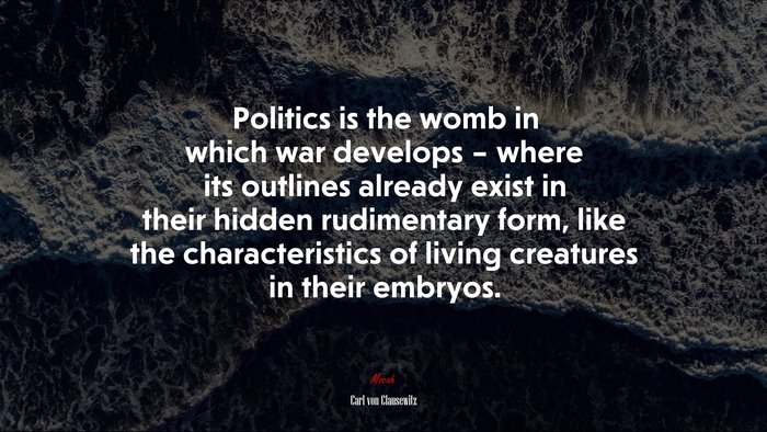 Politics is the womb in which war develops – where its outlines already exist in their hidden rudimentary form, like the characteristics of living creatures in their embryos. | Carl von Clausewitz quote