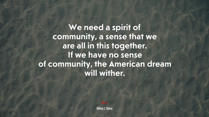 We need a spirit of community, a sense that we are all in this together. If we have no sense of community, the American dream will wither. | William J. Clinton quote