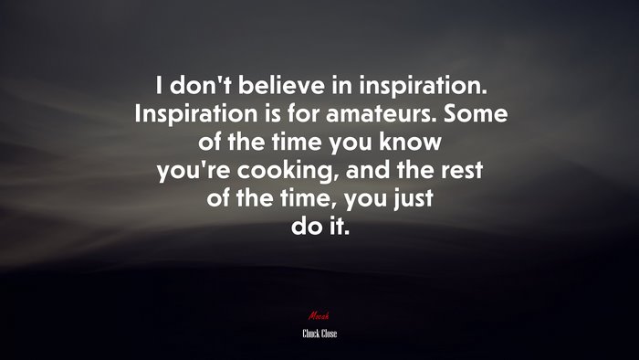 I don’t believe in inspiration. Inspiration is for amateurs. Some of the time you know you’re cooking, and the rest of the time, you just do it. | Chuck Close quote