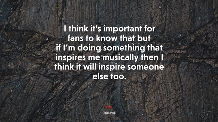 I think it’s important for fans to know that but if I’m doing something that inspires me musically then I think it will inspire someone else too. | Chris Cornell quote