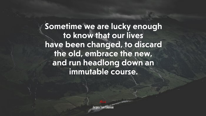 Sometime we are lucky enough to know that our lives have been changed, to discard the old, embrace the new, and run headlong down an immutable course. | Jacques-Yves Cousteau quote