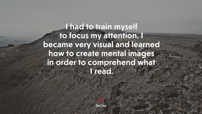 I had to train myself to focus my attention. I became very visual and learned how to create mental images in order to comprehend what I read. | Tom Cruise quote