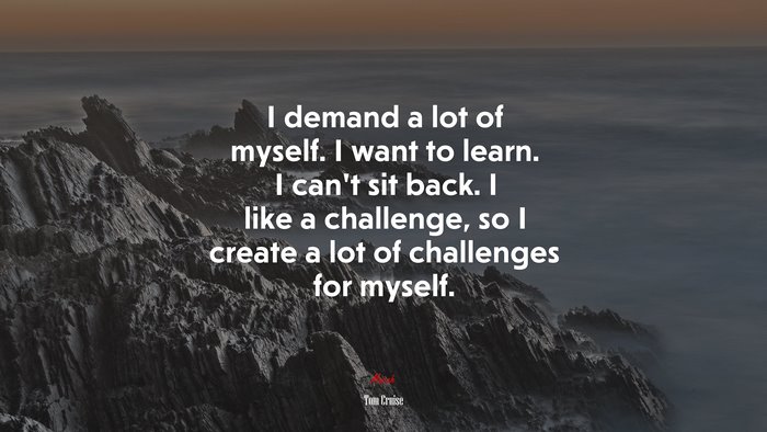 I demand a lot of myself. I want to learn. I can’t sit back. I like a challenge, so I create a lot of challenges for myself. | Tom Cruise quote