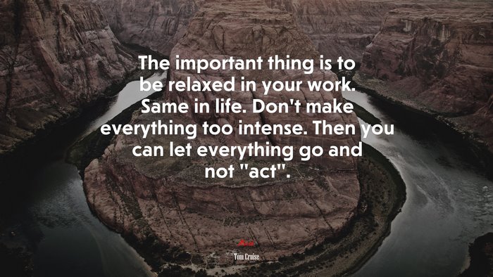 The important thing is to be relaxed in your work. Same in life. Don’t make everything too intense. Then you can let everything go and not “act”. | Tom Cruise quote
