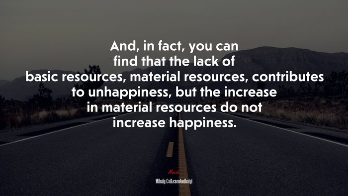 And, in fact, you can find that the lack of basic resources, material resources, contributes to unhappiness, but the increase in material resources do not increase happiness. | Mihaly Csikszentmihalyi quote