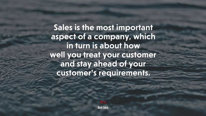 Sales is the most important aspect of a company, which in turn is about how well you treat your customer and stay ahead of your customer’s requirements. | Mark Cuban quote