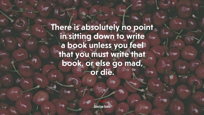 There is absolutely no point in sitting down to write a book unless you feel that you must write that book, or else go mad, or die. | Robertson Davies quote